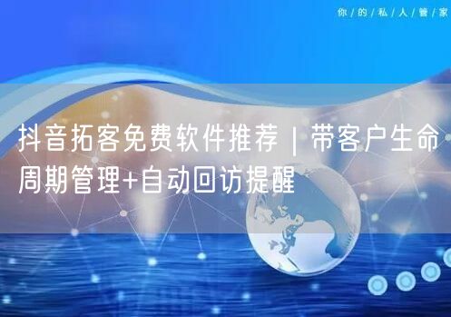 抖音拓客免费软件推荐｜带客户生命周期管理+自动回访提醒