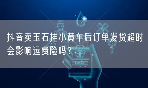 抖音卖玉石挂小黄车后订单发货超时会影响运费险吗？