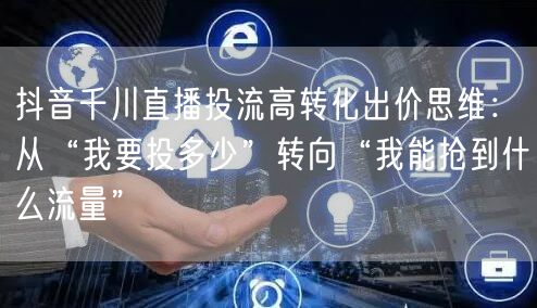 抖音千川直播投流高转化出价思维：从“我要投多少”转向“我能抢到什么流量”