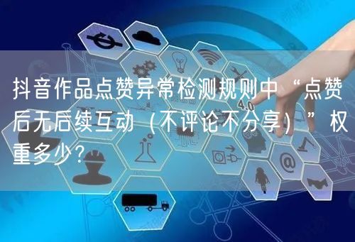 抖音作品点赞异常检测规则中“点赞后无后续互动（不评论不分享）”权重多少？