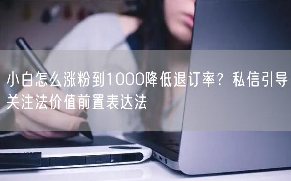 小白怎么涨粉到1000降低退订率？私信引导关注法价值前置表达法