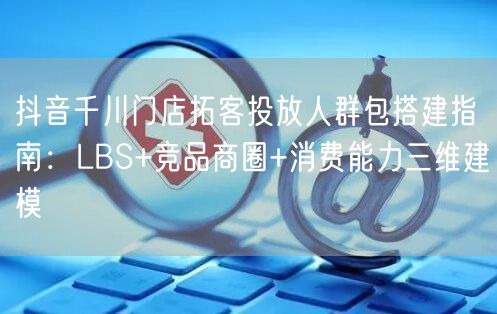 抖音千川门店拓客投放人群包搭建指南：LBS+竞品商圈+消费能力三维建模