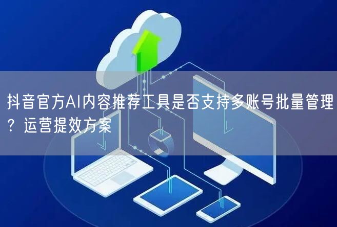 抖音官方AI内容推荐工具是否支持多账号批量管理?运营提效方案