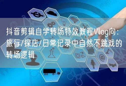 抖音剪辑自学转场特效教程Vlog向:旅行/探店/日常记录中自然不跳戏的转场逻辑