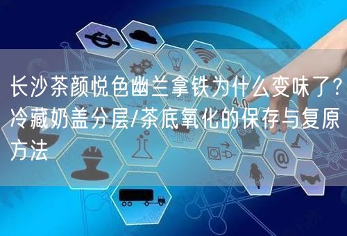 长沙茶颜悦色幽兰拿铁为什么变味了？冷藏奶盖分层/茶底氧化的保存与复原方法