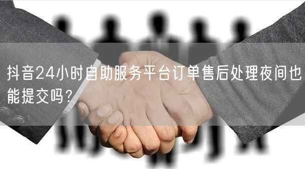 抖音24小时自助服务平台订单售后处理夜间也能提交吗？