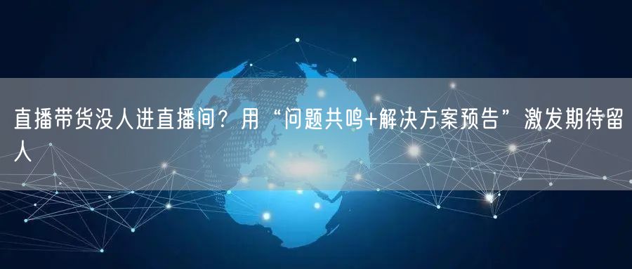 直播带货没人进直播间？用“问题共鸣+解决方案预告”激发期待留人