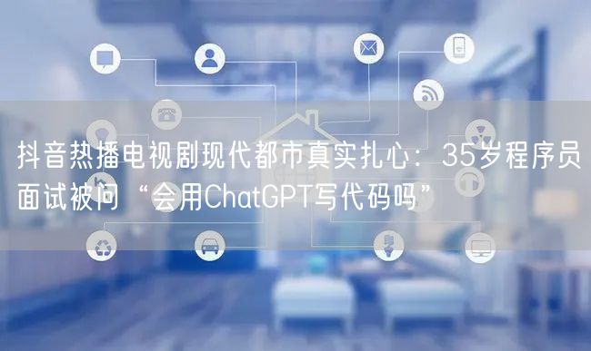 抖音热播电视剧现代都市真实扎心:35岁程序员面试被问“会用ChatGPT写代码吗