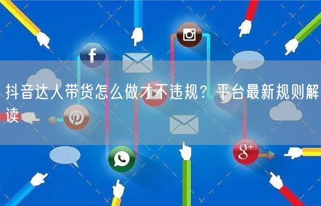 抖音达人带货怎么做才不违规？平台最新规则解读