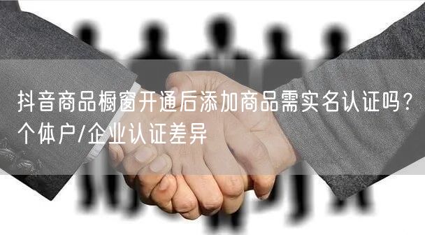 抖音商品橱窗开通后添加商品需实名认证吗？个体户/企业认证差异
