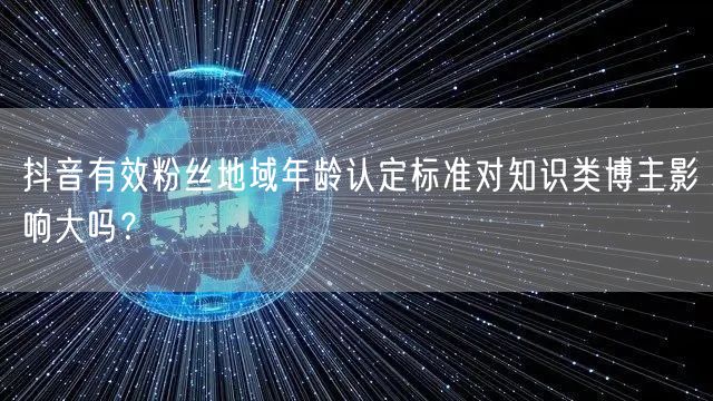 抖音有效粉丝地域年龄认定标准对知识类博主影响大吗？