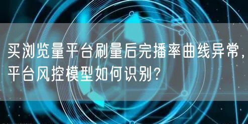 买浏览量平台刷量后完播率曲线异常，平台风控模型如何识别？