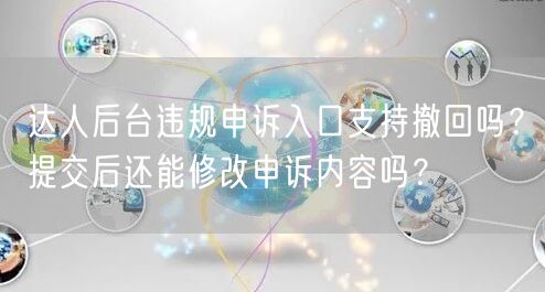 达人后台违规申诉入口支持撤回吗？提交后还能修改申诉内容吗？
