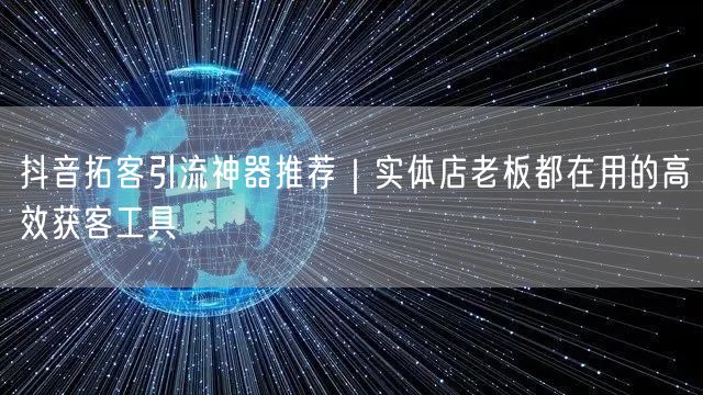 抖音拓客引流神器推荐｜实体店老板都在用的高效获客工具