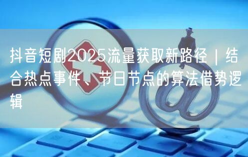 抖音短剧2025流量获取新路径|结合热点事件、节日节点的算法借势逻辑