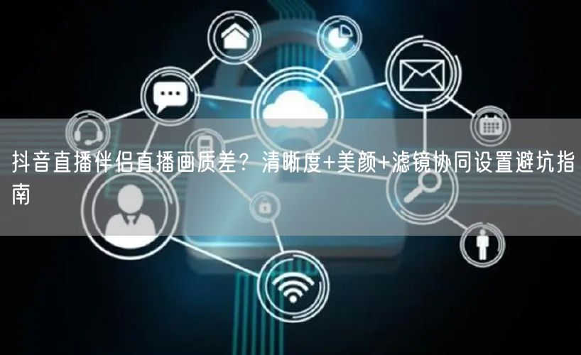 抖音直播伴侣直播画质差？清晰度+美颜+滤镜协同设置避坑指南