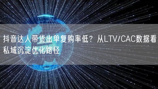 抖音达人带货出单复购率低？从LTV/CAC数据看私域沉淀优化路径