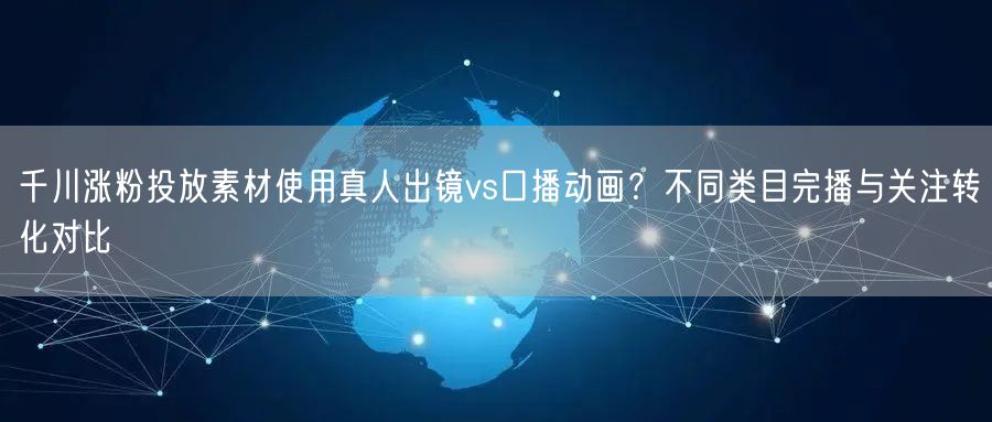 千川涨粉投放素材使用真人出镜vs口播动画?不同类目完播与关注转化对比