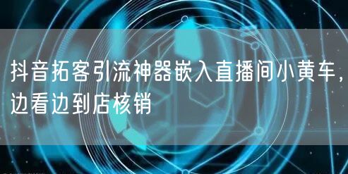 抖音拓客引流神器嵌入直播间小黄车，边看边到店核销
