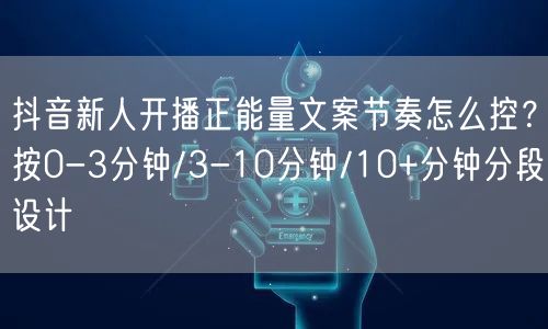 抖音新人开播正能量文案节奏怎么控？按0-3分钟/3-10分钟/10+分钟分段设计