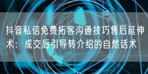 抖音私信免费拓客沟通技巧售后延伸术：成交后引导转介绍的自然话术