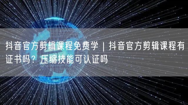 抖音官方剪辑课程免费学｜抖音官方剪辑课程有证书吗？压缩技能可认证吗