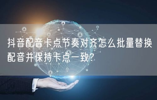 抖音配音卡点节奏对齐怎么批量替换配音并保持卡点一致?