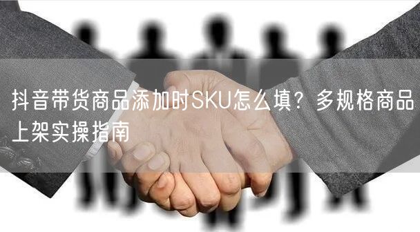 抖音带货商品添加时SKU怎么填？多规格商品上架实操指南