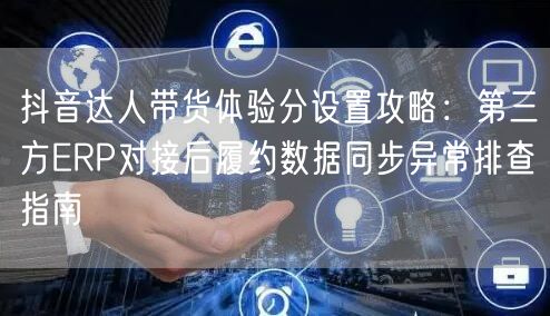 抖音达人带货体验分设置攻略：第三方ERP对接后履约数据同步异常排查指南