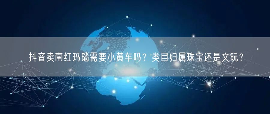 抖音卖南红玛瑙需要小黄车吗？类目归属珠宝还是文玩？