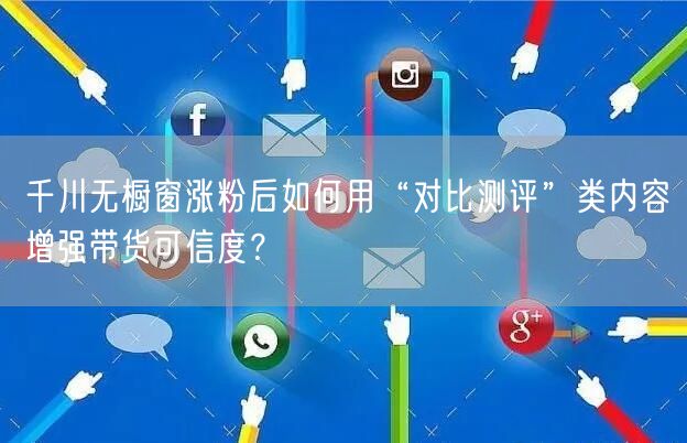 千川无橱窗涨粉后如何用“对比测评”类内容增强带货可信度？
