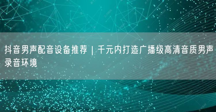 抖音男声配音设备推荐｜千元内打造广播级高清音质男声录音环境