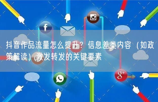 抖音作品流量怎么提升？信息差类内容（如政策解读）激发转发的关键要素