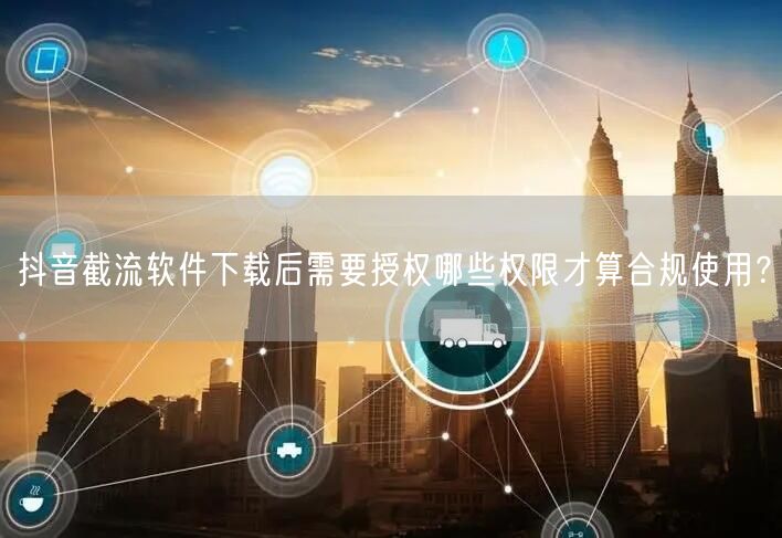 抖音截流软件下载后需要授权哪些权限才算合规使用？