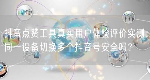 抖音点赞工具真实用户体验评价实测：同一设备切换多个抖音号安全吗？