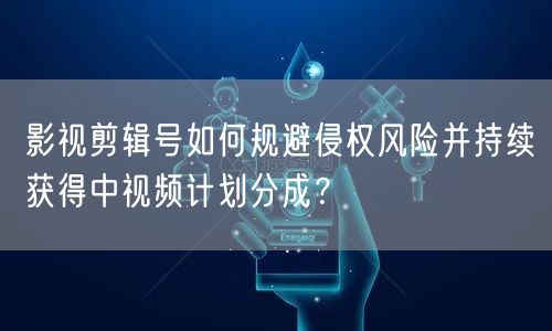影视剪辑号如何规避侵权风险并持续获得中视频计划分成?