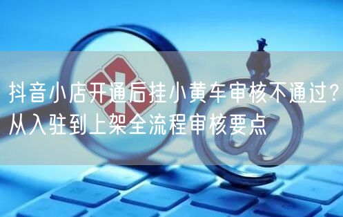 抖音小店开通后挂小黄车审核不通过?从入驻到上架全流程审核要点