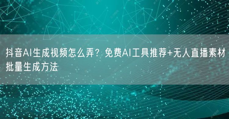 抖音AI生成视频怎么弄?免费AI工具推荐+无人直播素材批量生成方法