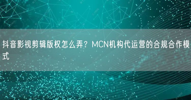 抖音影视剪辑版权怎么弄？MCN机构代运营的合规合作模式
