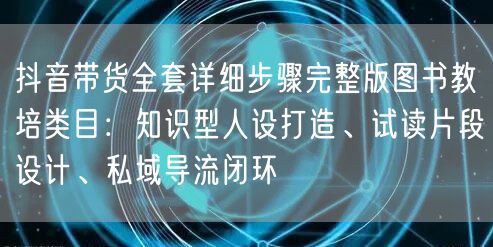 抖音带货全套详细步骤完整版图书教培类目：知识型人设打造、试读片段设计、私域导流闭