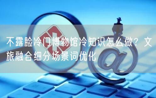 不露脸冷门博物馆冷知识怎么做？文旅融合细分场景词优化