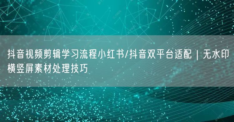 抖音视频剪辑学习流程小红书/抖音双平台适配｜无水印横竖屏素材处理技巧