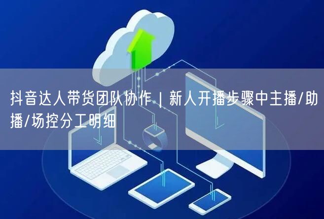 抖音达人带货团队协作|新人开播步骤中主播/助播/场控分工明细