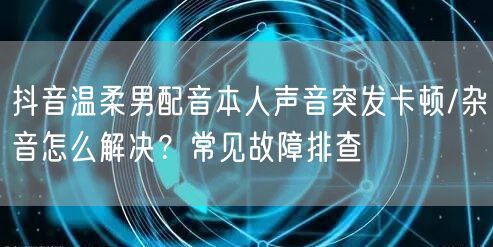抖音温柔男配音本人声音突发卡顿/杂音怎么解决?常见故障排查