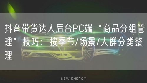 抖音带货达人后台PC端“商品分组管理”技巧:按季节/场景/人群分类整理