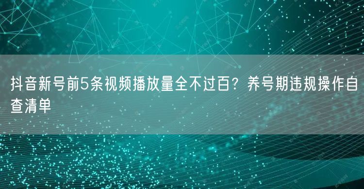 抖音新号前5条视频播放量全不过百？养号期违规操作自查清单
