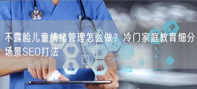不露脸儿童情绪管理怎么做？冷门家庭教育细分场景SEO打法
