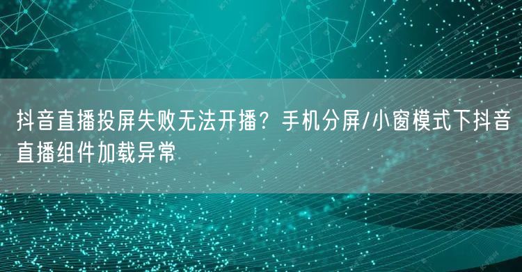 抖音直播投屏失败无法开播？手机分屏/小窗模式下抖音直播组件加载异常