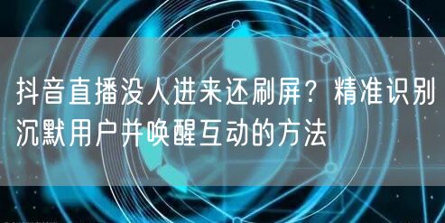 抖音直播没人进来还刷屏？精准识别沉默用户并唤醒互动的方法
