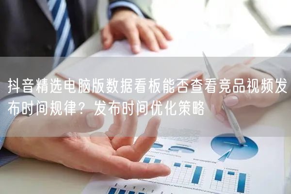 抖音精选电脑版数据看板能否查看竞品视频发布时间规律？发布时间优化策略